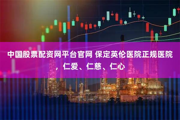 中国股票配资网平台官网 保定英伦医院正规医院，仁爱、仁慈、仁心