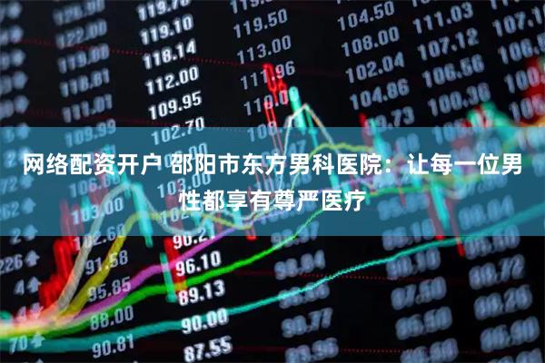 网络配资开户 邵阳市东方男科医院：让每一位男性都享有尊严医疗