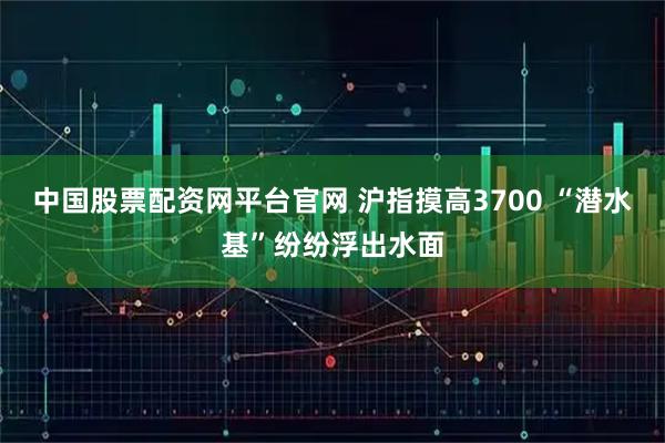 中国股票配资网平台官网 沪指摸高3700 “潜水基”纷纷浮出水面