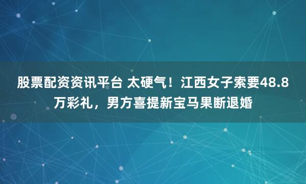 股票配资资讯平台 太硬气！江西女子索要48.8万彩礼，男方喜提新宝马果断退婚