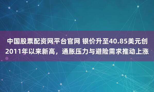中国股票配资网平台官网 银价升至40.85美元创2011年以来新高，通胀压力与避险需求推动上涨