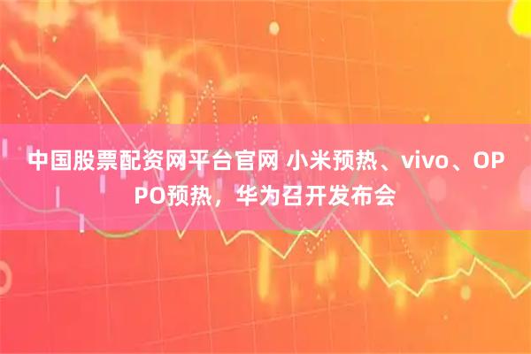 中国股票配资网平台官网 小米预热、vivo、OPPO预热，华为召开发布会