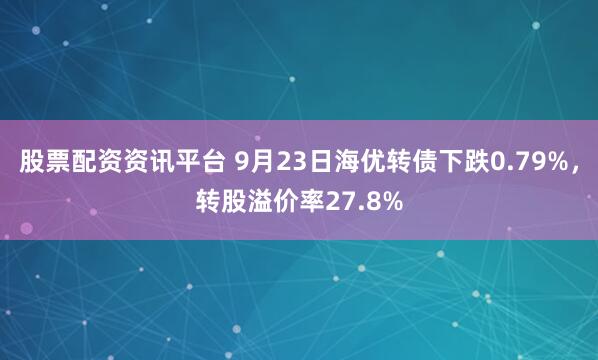 股票配资资讯平台 9月23日海优转债下跌0.79%，转股溢价率27.8%