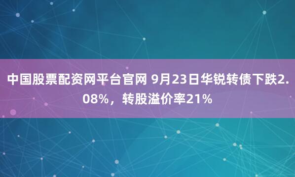 中国股票配资网平台官网 9月23日华锐转债下跌2.08%，转股溢价率21%