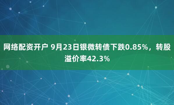 网络配资开户 9月23日银微转债下跌0.85%，转股溢价率42.3%
