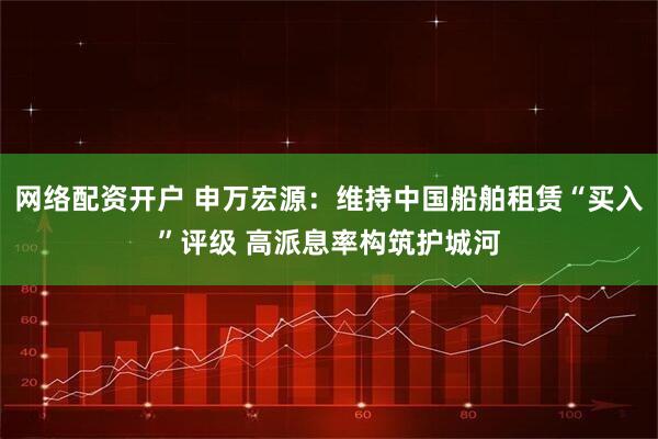 网络配资开户 申万宏源：维持中国船舶租赁“买入”评级 高派息率构筑护城河