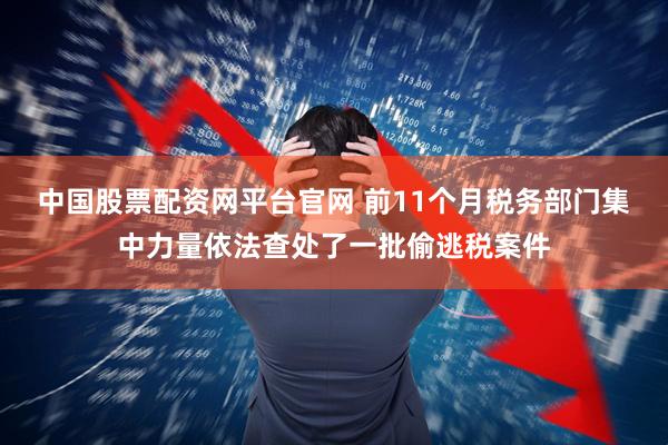 中国股票配资网平台官网 前11个月税务部门集中力量依法查处了一批偷逃税案件