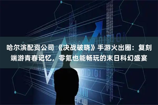 哈尔滨配资公司 《决战破晓》手游火出圈：复刻端游青春记忆，零氪也能畅玩的末日科幻盛宴