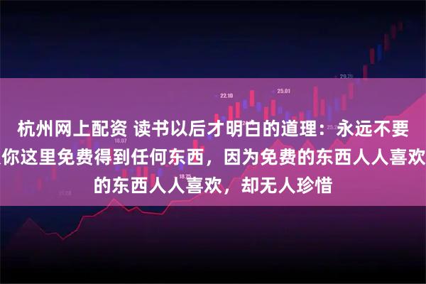 杭州网上配资 读书以后才明白的道理：永远不要让任何人，从你这里免费得到任何东西，因为免费的东西人人喜欢，却无人珍惜