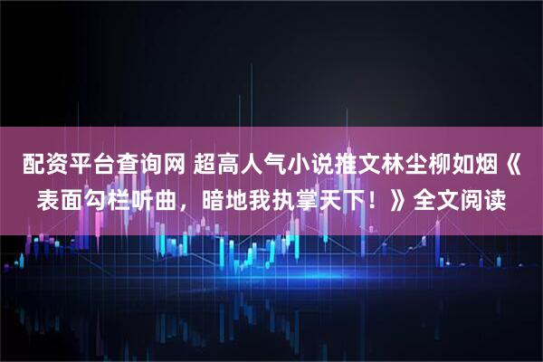 配资平台查询网 超高人气小说推文林尘柳如烟《表面勾栏听曲，暗地我执掌天下！》全文阅读