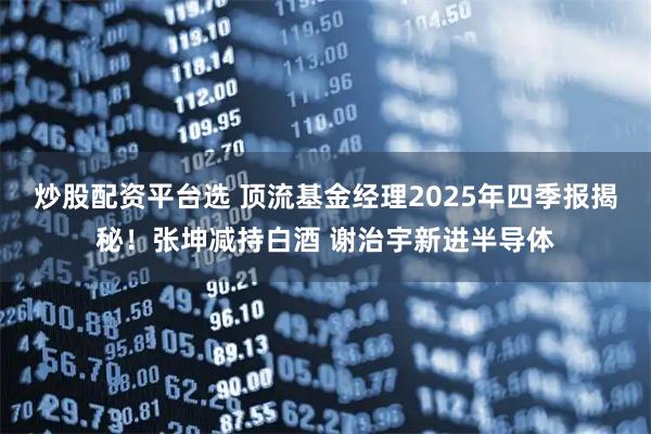 炒股配资平台选 顶流基金经理2025年四季报揭秘！张坤减持白酒 谢治宇新进半导体