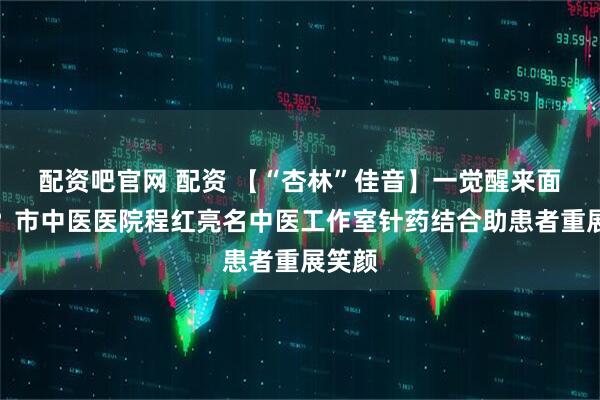 配资吧官网 配资 【“杏林”佳音】一觉醒来面瘫了？市中医医院程红亮名中医工作室针药结合助患者重展笑颜