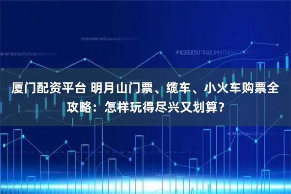 厦门配资平台 明月山门票、缆车、小火车购票全攻略：怎样玩得尽兴又划算？