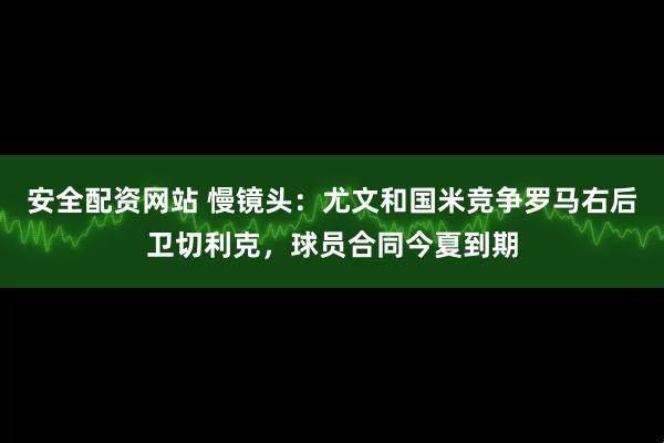 安全配资网站 慢镜头：尤文和国米竞争罗马右后卫切利克，球员合同今夏到期