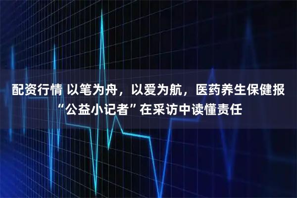 配资行情 以笔为舟，以爱为航，医药养生保健报“公益小记者”在采访中读懂责任