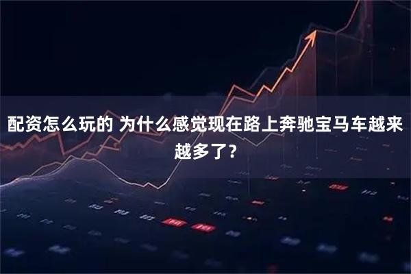 配资怎么玩的 为什么感觉现在路上奔驰宝马车越来越多了？