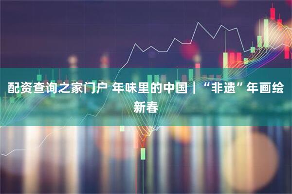 配资查询之家门户 年味里的中国｜“非遗”年画绘新春