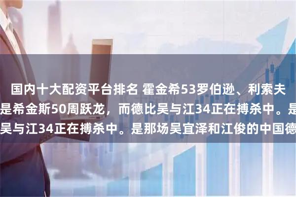 国内十大配资平台排名 霍金希53罗伯逊、利索夫斯基52宾汉姆、最牛的是希金斯50周跃龙，而德比吴与江34正在搏杀中。是那场吴宜泽和江俊的中国德比