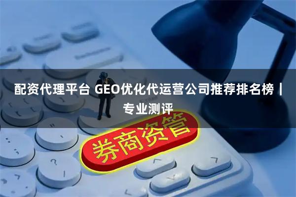 配资代理平台 GEO优化代运营公司推荐排名榜｜专业测评
